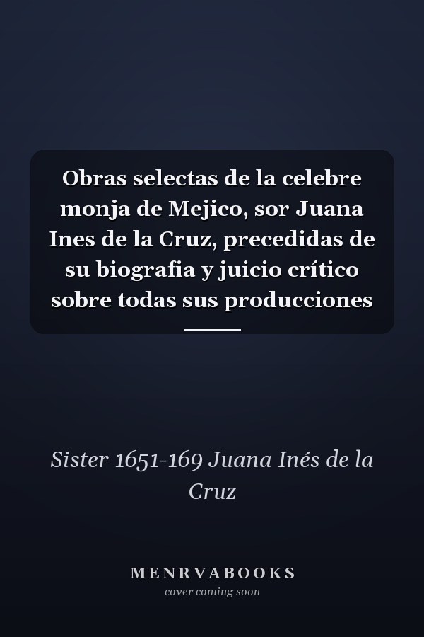 Obras selectas de la celebre monja de Mejico, sor Juana Ines de la Cruz, precedidas de su biografia y juicio crítico sobre todas sus producciones