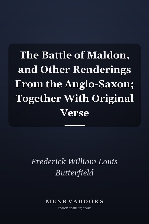The Battle of Maldon, and Other Renderings From the Anglo-Saxon; Together With Original Verse