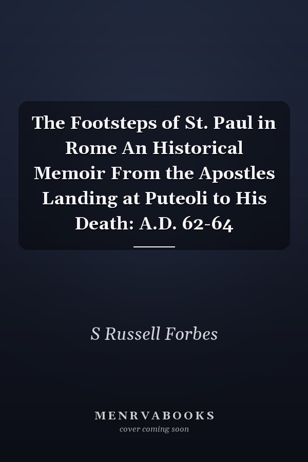 The Footsteps of St. Paul in Rome An Historical Memoir From the Apostles Landing at Puteoli to His Death: A.D. 62-64