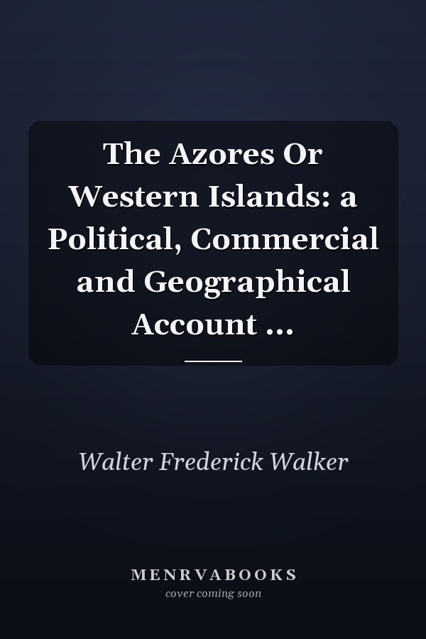 The Azores Or Western Islands: a Political, Commercial and Geographical Account ...