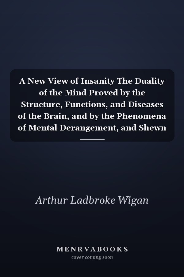 A New View of Insanity The Duality of the Mind Proved by the Structure, Functions, and Diseases of the Brain, and by the Phenomena of Mental Derangement, and Shewn to Be Essential to Moral Responsibility. With an Appendix