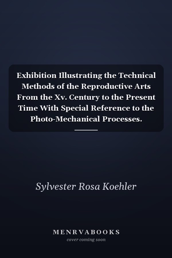 Exhibition Illustrating the Technical Methods of the Reproductive Arts From the Xv. Century to the Present Time With Special Reference to the Photo-Mechanical Processes. January 8 to March 6, 1892