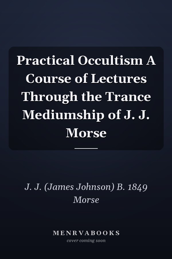 Practical Occultism A Course of Lectures Through the Trance Mediumship of J. J. Morse