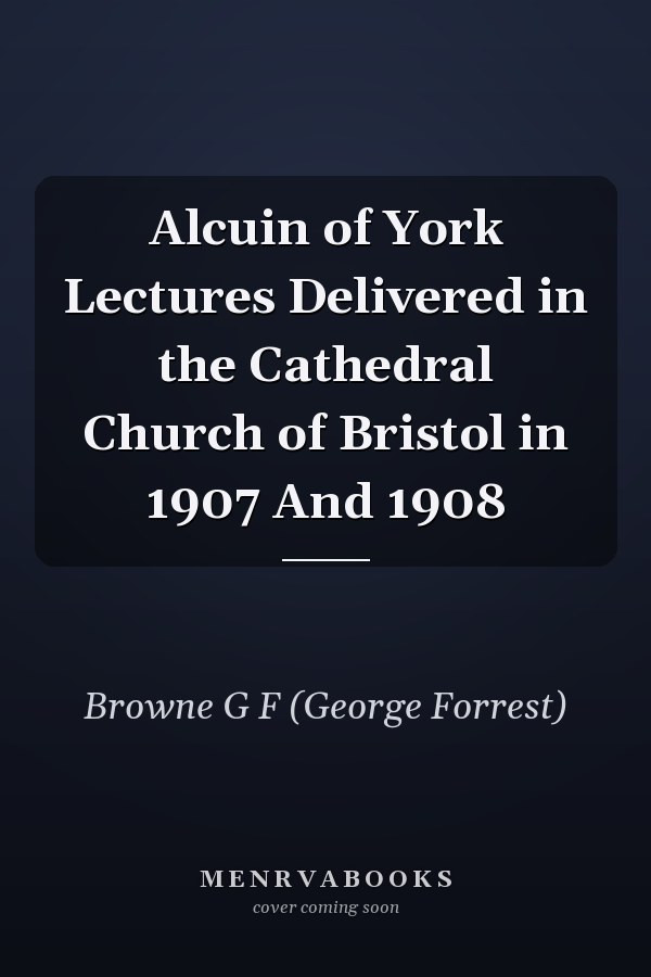 Alcuin of York Lectures Delivered in the Cathedral Church of Bristol in 1907 And 1908