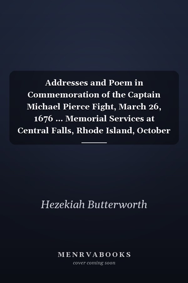 Addresses and Poem in Commemoration of the Captain Michael Pierce Fight, March 26, 1676 ... Memorial Services at Central Falls, Rhode Island, October 15, 1904. Dedication of Monument, September 21, 1907