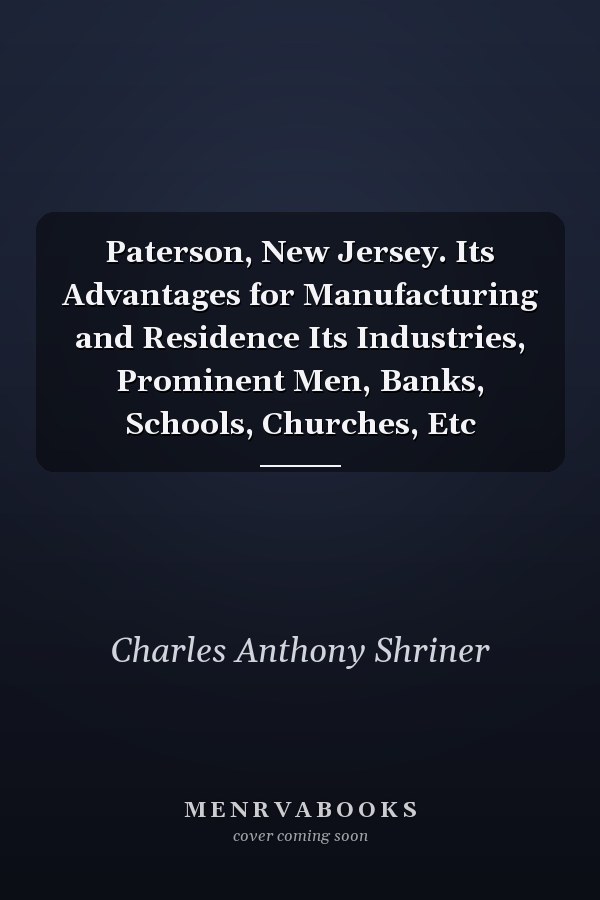 Paterson, New Jersey. Its Advantages for Manufacturing and Residence Its Industries, Prominent Men, Banks, Schools, Churches, Etc