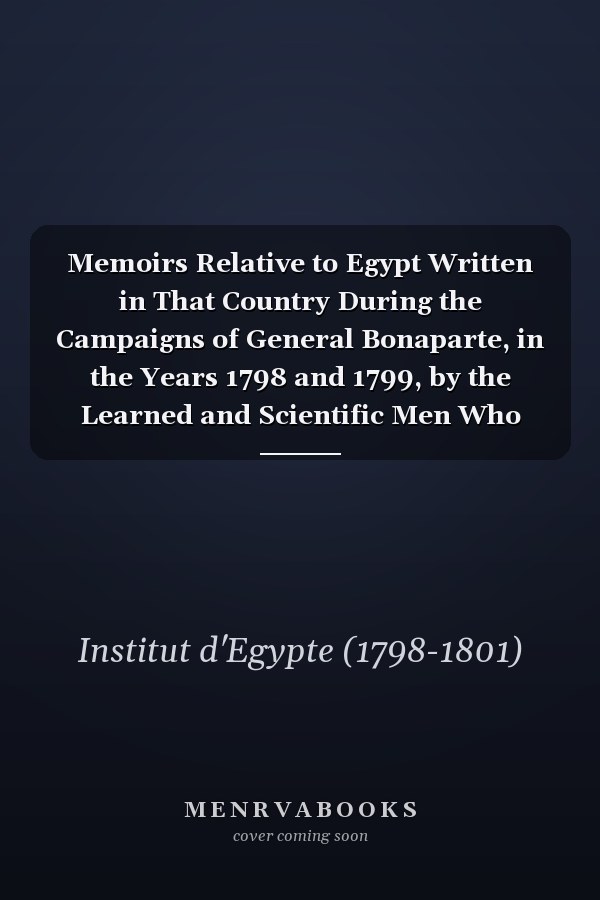 Memoirs Relative to Egypt Written in That Country During the Campaigns of General Bonaparte, in the Years 1798 and 1799, by the Learned and Scientific Men Who Accompanied the French Expedition