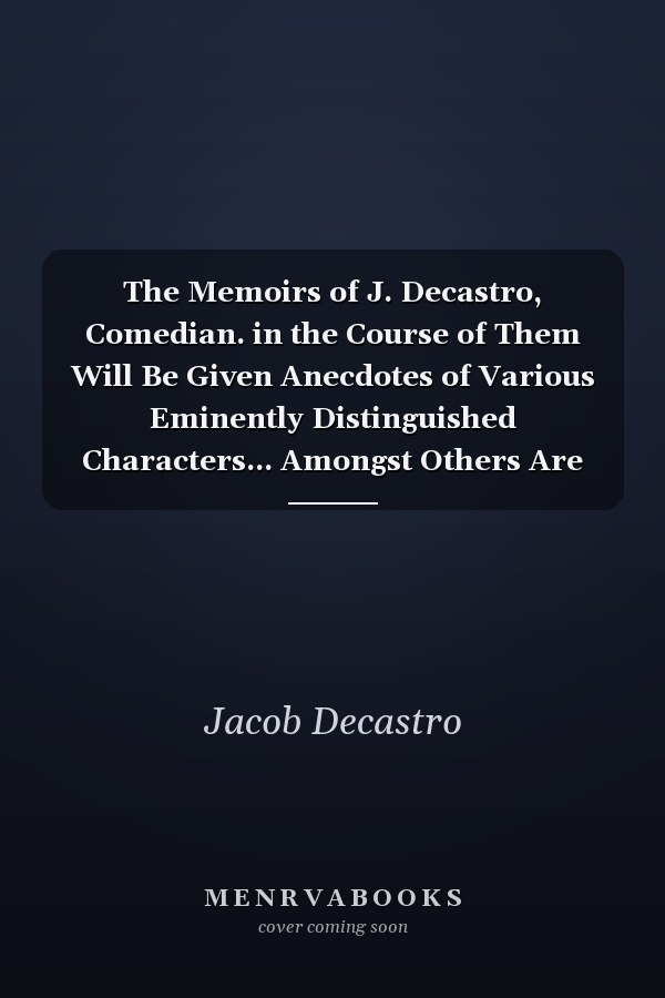The Memoirs of J. Decastro, Comedian. in the Course of Them Will Be Given Anecdotes of Various Eminently Distinguished Characters... Amongst Others Are Dr. Johnson, Garrick, Foote, ... Accompanied by an Analysis of the Life of the Late Philip Astley. Also A