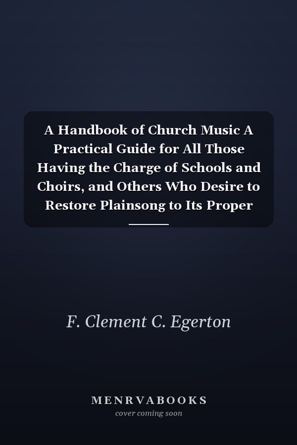 A Handbook of Church Music A Practical Guide for All Those Having the Charge of Schools and Choirs, and Others Who Desire to Restore Plainsong to Its Proper Place in the Services of the Church
