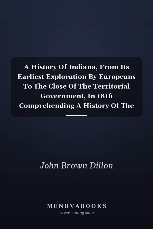 A History Of Indiana, From Its Earliest Exploration By Europeans To The Close Of The Territorial Government, In 1816 Comprehending A History Of The Discovery, Settlement, And Civil And Military Affairs Of The Territory Of The U.s. Northwest Of The