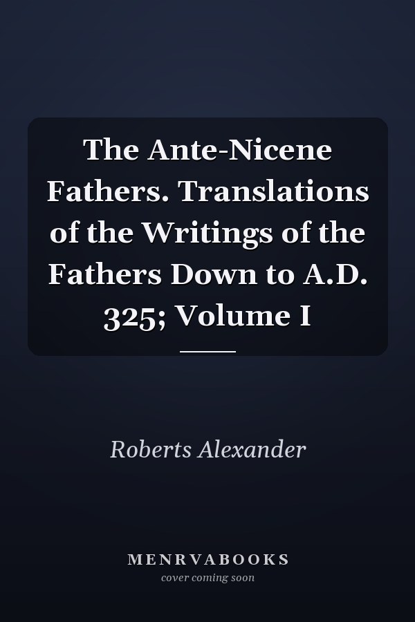 The Ante-Nicene Fathers. Translations of the Writings of the Fathers Down to A.D. 325; Volume I