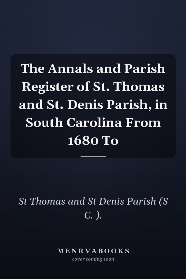 The Annals and Parish Register of St. Thomas and St. Denis Parish, in South Carolina From 1680 To