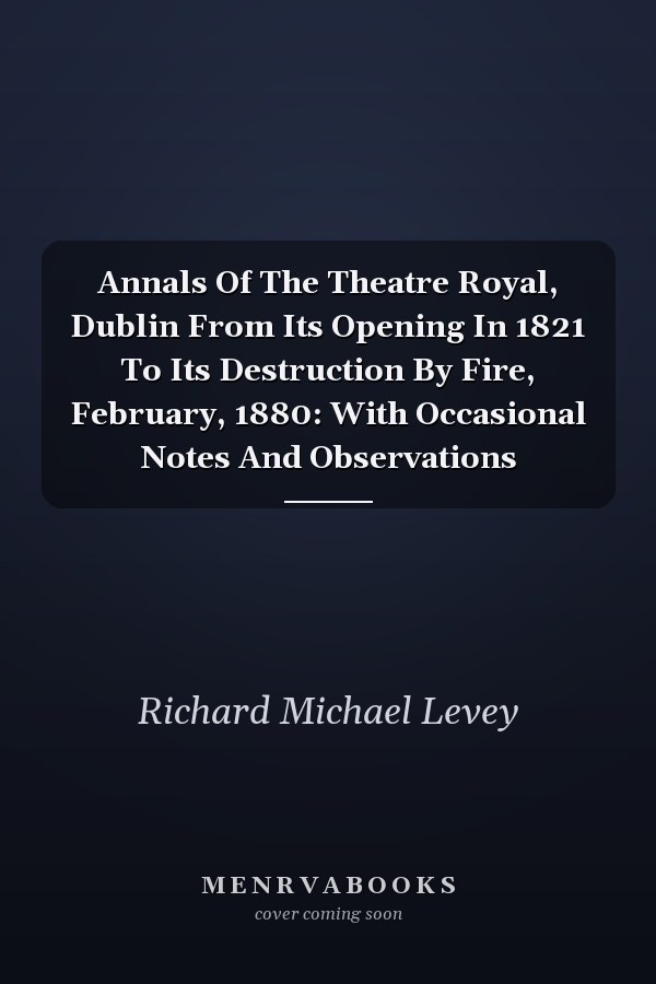 Annals Of The Theatre Royal, Dublin From Its Opening In 1821 To Its Destruction By Fire, February, 1880: With Occasional Notes And Observations