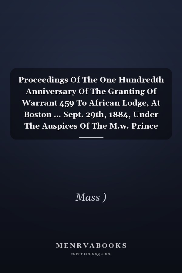 Proceedings Of The One Hundredth Anniversary Of The Granting Of Warrant 459 To African Lodge, At Boston ... Sept. 29th, 1884, Under The Auspices Of The M.w. Prince Hall Grand Lodge F. And A. Masons