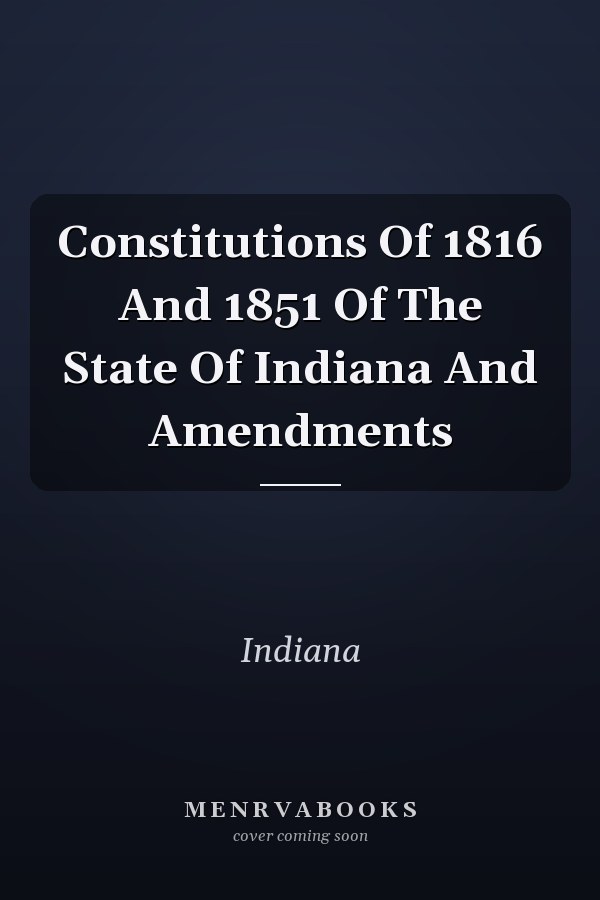 Constitutions Of 1816 And 1851 Of The State Of Indiana And Amendments