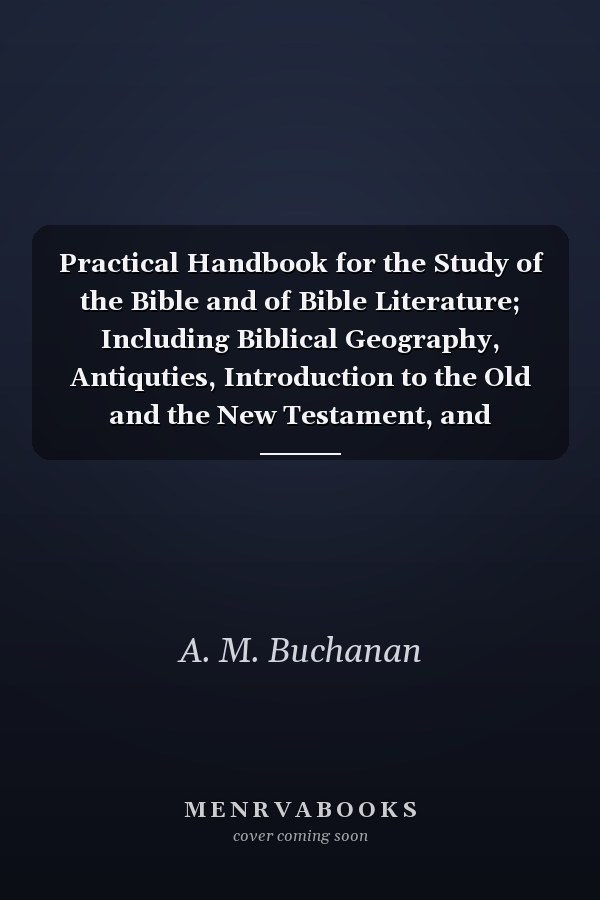 Practical Handbook for the Study of the Bible and of Bible Literature; Including Biblical Geography, Antiquties, Introduction to the Old and the New Testament, and Hermeneutics