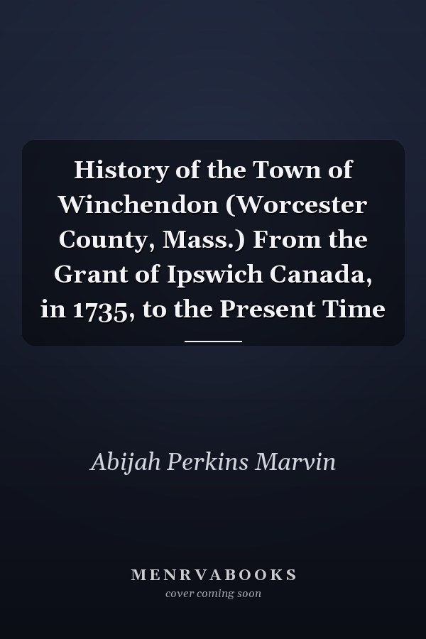 History of the Town of Winchendon (Worcester County, Mass.) From the Grant of Ipswich Canada, in 1735, to the Present Time