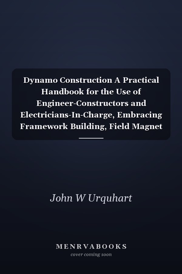 Dynamo Construction A Practical Handbook for the Use of Engineer-Constructors and Electricians-In-Charge, Embracing Framework Building, Field Magnet and Armature Winding and Grouping, Compounding, & C.; With Examples of Leading English, American, and Con