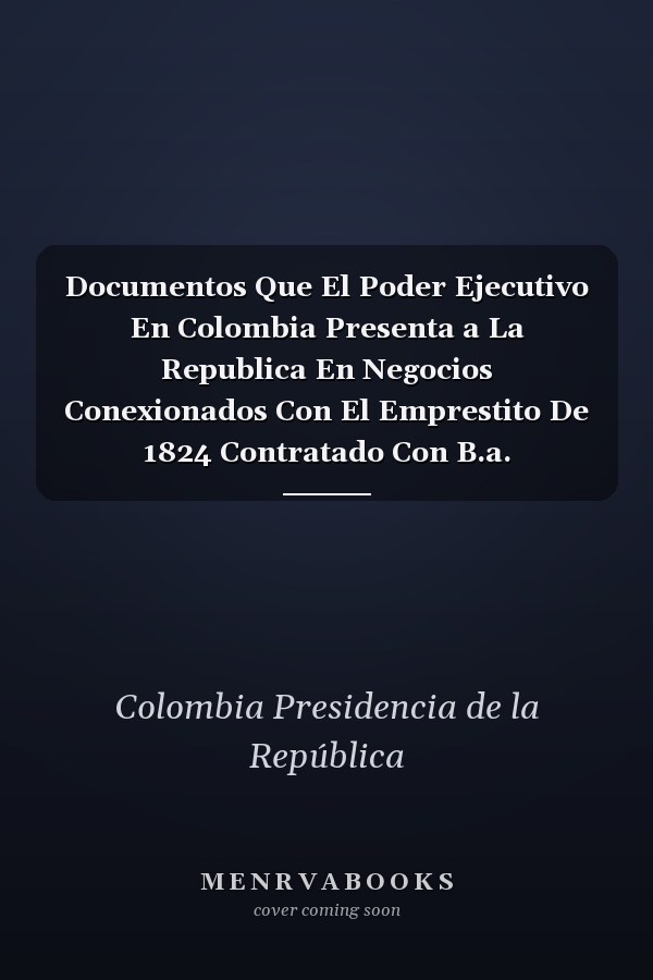 Documentos Que El Poder Ejecutivo En Colombia Presenta a La Republica En Negocios Conexionados Con El Emprestito De 1824 Contratado Con B.a. Goldschmidt Y Compañía De Londres