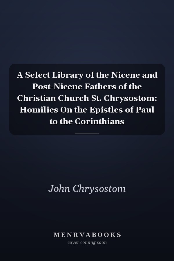 A Select Library of the Nicene and Post-Nicene Fathers of the Christian Church St. Chrysostom: Homilies On the Epistles of Paul to the Corinthians