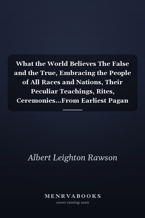 What the World Believes The False and the True, Embracing the People of All Races and Nations, Their Peculiar Teachings, Rites, Ceremonies...From Earliest Pagan Times to the Present, to Which Is Added an Account of What the World Believes To-Day, by Coun