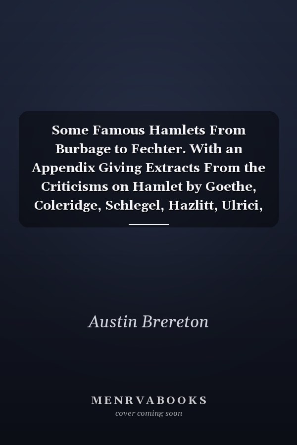 Some Famous Hamlets From Burbage to Fechter. With an Appendix Giving Extracts From the Criticisms on Hamlet by Goethe, Coleridge, Schlegel, Hazlitt, Ulrici, Etc