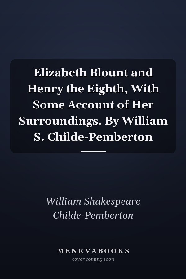 Elizabeth Blount and Henry the Eighth, With Some Account of Her Surroundings. By William S. Childe-Pemberton