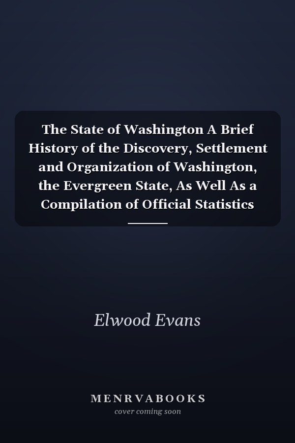 The State of Washington A Brief History of the Discovery, Settlement and Organization of Washington, the Evergreen State, As Well As a Compilation of Official Statistics Showing the Material Development of the State Up to Date