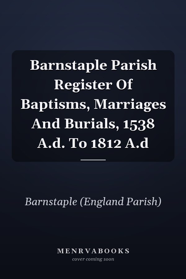 Barnstaple Parish Register Of Baptisms, Marriages And Burials, 1538 A.d. To 1812 A.d