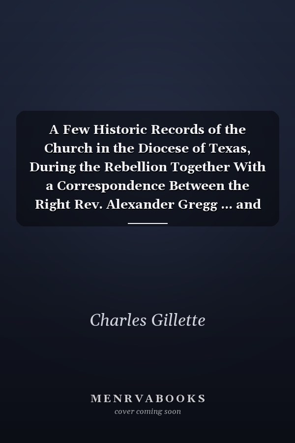 A Few Historic Records of the Church in the Diocese of Texas, During the Rebellion Together With a Correspondence Between the Right Rev. Alexander Gregg ... and the Rev. Charles Gillette ..