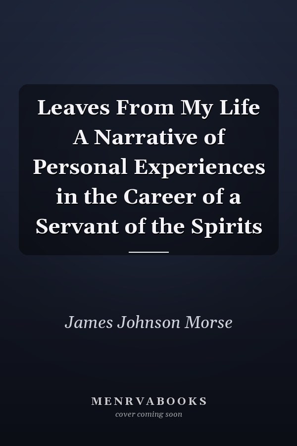 Leaves From My Life A Narrative of Personal Experiences in the Career of a Servant of the Spirits