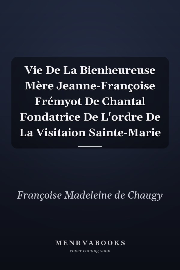 Vie De La Bienheureuse Mère Jeanne-Françoise Frémyot De Chantal Fondatrice De L'ordre De La Visitaion Sainte-Marie