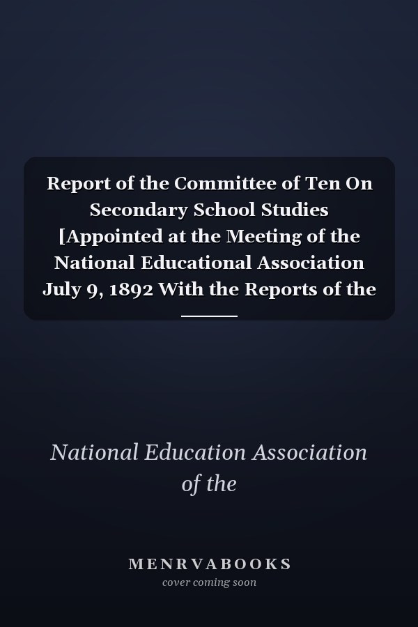 Report of the Committee of Ten On Secondary School Studies [Appointed at the Meeting of the National Educational Association July 9, 1892 With the Reports of the Conferences Arranged by This Committee and Held December 28-30, 1892
