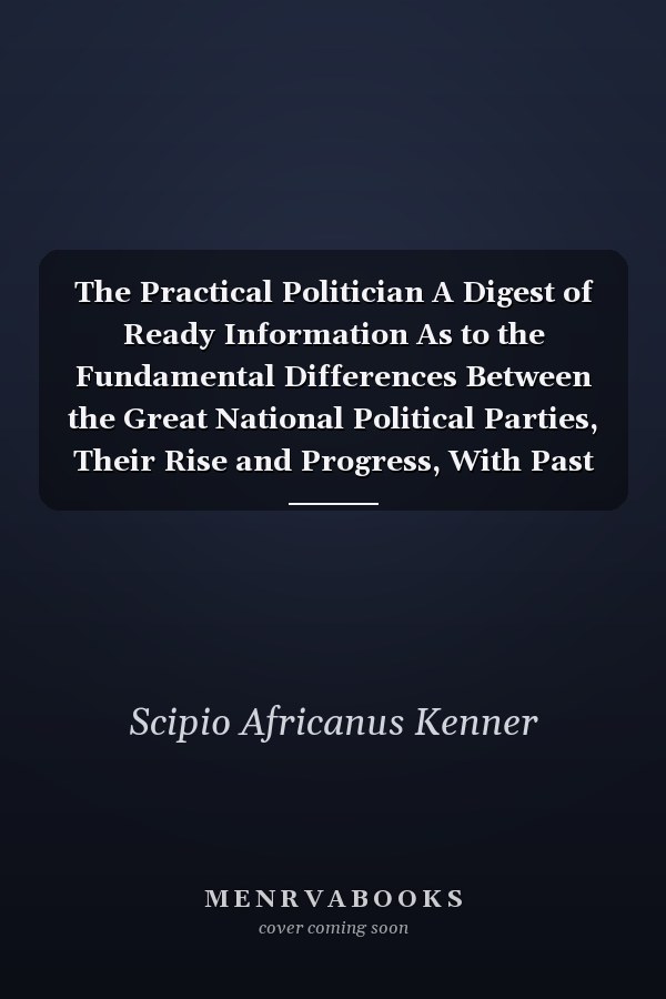 The Practical Politician A Digest of Ready Information As to the Fundamental Differences Between the Great National Political Parties, Their Rise and Progress, With Past and Present Issues ... With a Review of the Local Political Situation