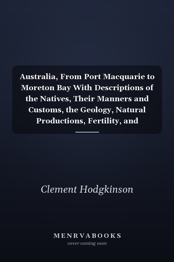 Australia, From Port Macquarie to Moreton Bay With Descriptions of the Natives, Their Manners and Customs, the Geology, Natural Productions, Fertility, and Resources of That Region; First Explored and Surveyed by Order of the Colonial Government