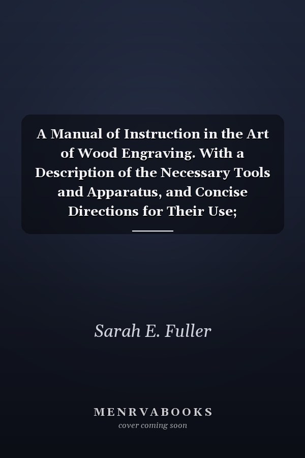 A Manual of Instruction in the Art of Wood Engraving. With a Description of the Necessary Tools and Apparatus, and Concise Directions for Their Use; Explanation of the Terms Used, and the Methods Employed for Producing the Various Classes of Wood Engravin