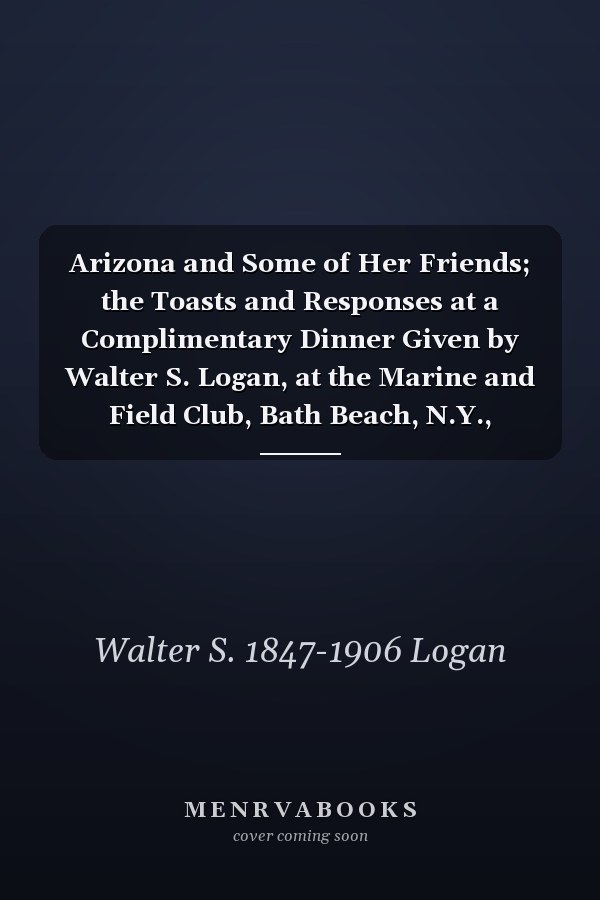 Arizona and Some of Her Friends; the Toasts and Responses at a Complimentary Dinner Given by Walter S. Logan, at the Marine and Field Club, Bath Beach, N.Y., Tuesday July 28th, 1891, to Hon. John N. Irwin, Governor of Arizona, and Herbert H. Logan of Phoe