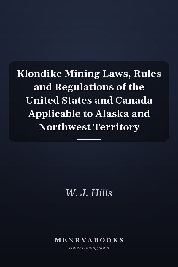 Klondike Mining Laws, Rules and Regulations of the United States and Canada Applicable to Alaska and Northwest Territory