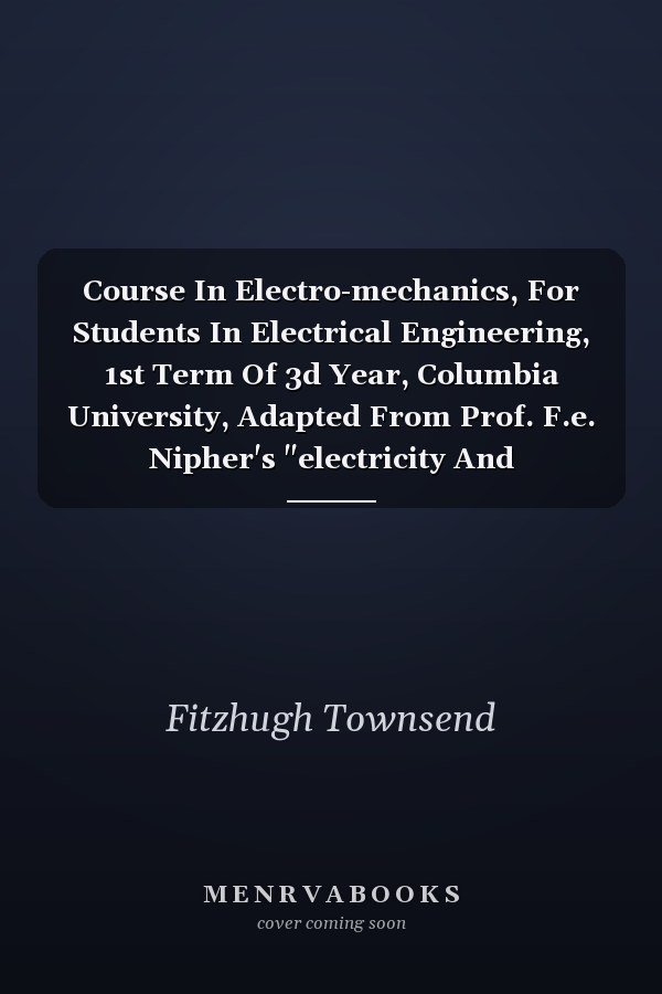 Course In Electro-mechanics, For Students In Electrical Engineering, 1st Term Of 3d Year, Columbia University, Adapted From Prof. F.e. Nipher's "electricity And Magnetism"