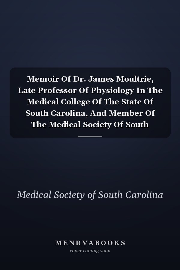 Memoir Of Dr. James Moultrie, Late Professor Of Physiology In The Medical College Of The State Of South Carolina, And Member Of The Medical Society Of South Carolina