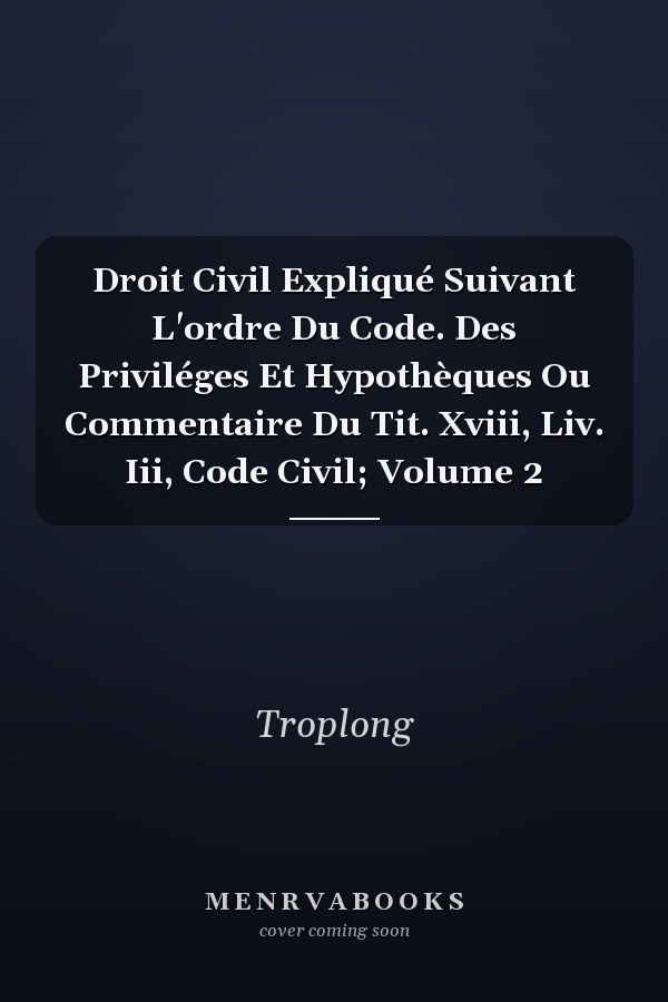 Droit Civil Expliqué Suivant L'ordre Du Code. Des Priviléges Et Hypothèques Ou Commentaire Du Tit. Xviii, Liv. Iii, Code Civil; Volume 2