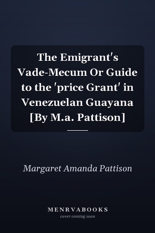 The Emigrant's Vade-Mecum Or Guide to the 'price Grant' in Venezuelan Guayana [By M.a. Pattison]