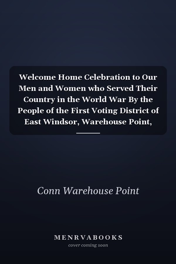 Welcome Home Celebration to Our Men and Women who Served Their Country in the World War By the People of the First Voting District of East Windsor, Warehouse Point, Connecticut, August 9, 1919
