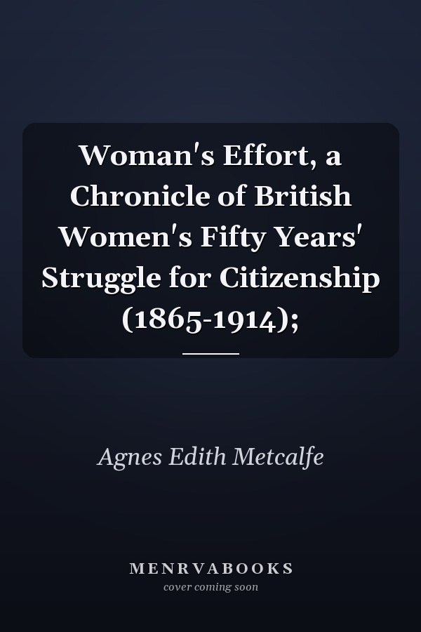 Woman's Effort, a Chronicle of British Women's Fifty Years' Struggle for Citizenship (1865-1914);