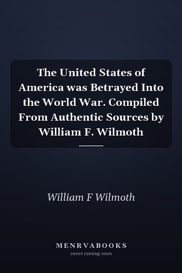 The United States of America was Betrayed Into the World War. Compiled From Authentic Sources by William F. Wilmoth