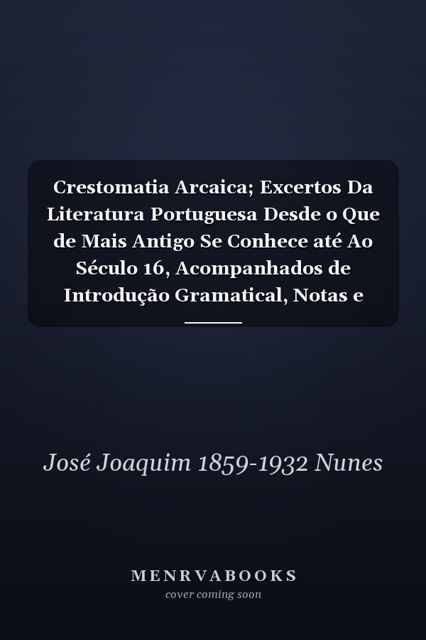 Crestomatia Arcaica; Excertos Da Literatura Portuguesa Desde o Que de Mais Antigo Se Conhece até Ao Século 16, Acompanhados de Introdução Gramatical, Notas e Glossário Por José Joachim Nunes. 2. Ed. Cor. , Aum. e Disposta Segundo Um Plano Inteiramente Novo