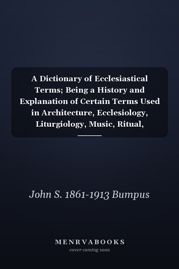 A Dictionary of Ecclesiastical Terms; Being a History and Explanation of Certain Terms Used in Architecture, Ecclesiology, Liturgiology, Music, Ritual, Cathedral Constitution, Etc