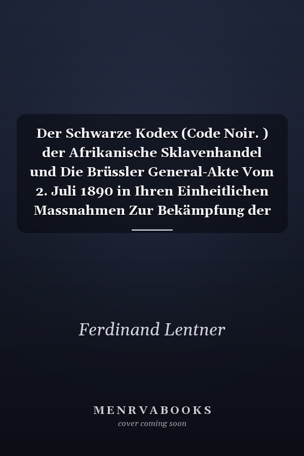 Der Schwarze Kodex (Code Noir. ) der Afrikanische Sklavenhandel und Die Brüssler General-Akte Vom 2. Juli 1890 in Ihren Einheitlichen Massnahmen Zur Bekämpfung der Verbrecherischen Gewerbsmäßigkeit