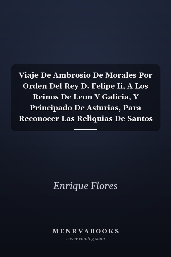 Viaje De Ambrosio De Morales Por Orden Del Rey D. Felipe Ii, A Los Reinos De Leon Y Galicia, Y Principado De Asturias, Para Reconocer Las Reliquias De Santos Sepulcros Reales Y Libros Manuscritos De Las Catedrales Y Monasterios