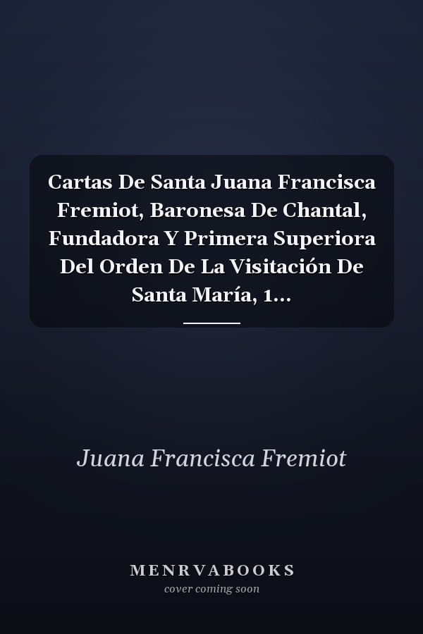 Cartas De Santa Juana Francisca Fremiot, Baronesa De Chantal, Fundadora Y Primera Superiora Del Orden De La Visitación De Santa María, 1...